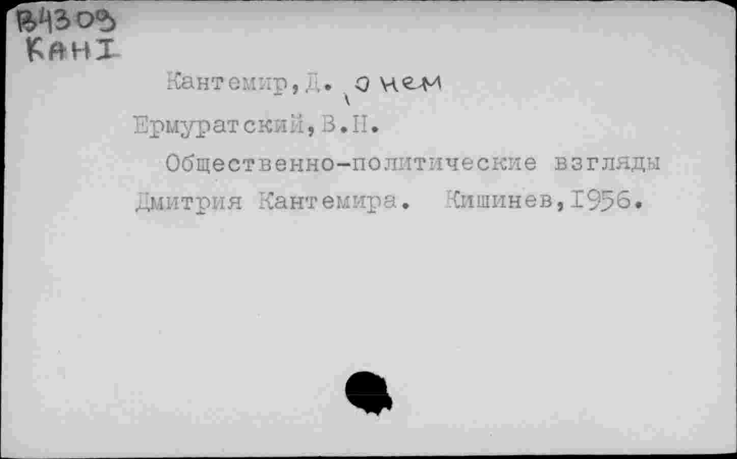 ﻿^ЪОЪ
Кант
Кант емир, Д .он ели Ермурат скин, В. II.
Общественно-политические взгляды Дмитрия Кантемира. Кишинев,1956.